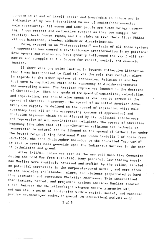 concern is in and of ftself sexist and homophobic in nacure and fx indicative of my oun internalized values of soxist/hetero-senist male superiority. ALL women and LGIT people are human beings eserv- ine of ouc tespect and collective support as they too struggle for rauality, basic humen rights, and the Tight to live their Ljver FREFLY ithout hindrance, slander, ridicule or disceimination. Being exposed to an “Intersectional analysis of all these systems of cppression hat caused o revolutionory transformation in my polisient develapnent and vision and have greatly influsnced the way 1 wi1) or. Aanize and struggle In the future for racial, social, and economic Justice. 1€ there were one point lacking in Tovards Collactive Liberation (and 1 vas hard-pressed to Cind it) vas the role that caligion praye In regards to the other systems of oppression. Religion is mnather to0l vasd by capitalist white male supremacy to divide-and-contral the non-ruling class. The American Ewpice vas faurded on the docerine of Cheistianicy. hen one spesks of the soread of capitalise, caloniolisn, ard impecialisn, cne should also speak of what can be tmreed se i “prend of Christinn hegemony. The spread of sn-called American demo- SEASY Can EiRhEly be defined as the spread of capitalist white maiy Jupreracy (and 2Ll of its accopanying systems of oppressien) sy Chedstion hegenony uhich is monifested by its political toeateconce 7 repression of all non-Cheistian religions. The spread of thejesian hesemany (the idea that all non-Christion religlons are harbacie o ierroristic in nature) can be likened to the pread of Catholician under o Srutal £elgn of King Ferdinand V and Quasn Tsabella 1 of Spatn feas 1476-1304, who sent Cheistopher Colunbus to the so-called “new vorlde In 1422 to coneit mnss genocide upon the Indinenous Natives tn the same of Catholicism and greed. ALer 9/11/01, Islam was seen 23 the new evil much like Communisn during the Cold Uac from 1945-1990. Many pescerul, lau-abiding seert. can Muslins were foutinely Narassed and profiled by the podice, taveted 2% potential tercorists in the corporate-oxned media , and vere afsen Thche receiving end:slander, slurs, and violence pecpetrated by hurd- Jine pateiotic and sonetines Christian Americans. This incecnalioes demonization, hateed, and prejudice sgainst American uslime ceostod 2 CIfe betueen the Chriation/Right vingers and the progceseive Left. Ine unn 2150 8 point of contention within tacial, social, and seanomic Justice movamants,ant sreiety in geneeal. an intorsoctional sraluss wot 2005